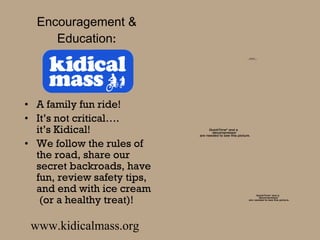 Encouragement & Education : A family fun ride!  It’s not critical….  it’s Kidical! We follow the rules of the road, share our secret backroads, have fun, review safety tips, and end with ice cream  (or a healthy treat)! www.kidicalmass.org 