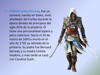 • Edward James Kenway, fue un
corsario, nacido en Gales, vivió
alrededor del Caribe durante la
época dorada de principios del
siglo XVIII de la piratería. Él
tiene una personalidad áspera y
poco codiciosa. Nació el 10 de
marzo de 1693 y murió en el
año de 1735 ya retirado de la
piratería. Su padre fue Bernard
Kenway y su madre Linette
Hopkins, y más tarde se casó
con Caroline Scott.
 