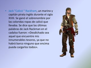 • Jack "Calicó " Rackham, un marino y
capitán pirata inglés durante el siglo
XVIII. Se ganó el sobrenombre por
las coloridas ropas de calicó que
llevaba. Se dice que las últimas
palabras de Jack Rackman en el
cadalso fueron: «Desdichado sea
aquel que encuentre mis
innumerables tesoros, ya que no
habrá barco ninguno que encima
pueda cargarlos todos».
 