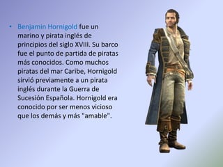 • Benjamin Hornigold fue un
marino y pirata inglés de
principios del siglo XVIII. Su barco
fue el punto de partida de piratas
más conocidos. Como muchos
piratas del mar Caribe, Hornigold
sirvió previamente a un pirata
inglés durante la Guerra de
Sucesión Española. Hornigold era
conocido por ser menos vicioso
que los demás y más "amable".
 