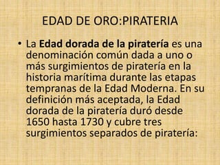 EDAD DE ORO:PIRATERIA
• La Edad dorada de la piratería es una
denominación común dada a uno o
más surgimientos de piratería en la
historia marítima durante las etapas
tempranas de la Edad Moderna. En su
definición más aceptada, la Edad
dorada de la piratería duró desde
1650 hasta 1730 y cubre tres
surgimientos separados de piratería:
 