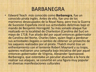 BARBANEGRA
• Edward Teach más conocido como Barbanegra, fue un
conocido pirata inglés. Antes de ello, fue uno de los
marineros desocupados de la Royal Navy, pero tras la Guerra
de Sucesión Española inició sus actividades delictivas bajo el
mando de Benjamin Hornigold. Su más sonado ataque fue
realizado en la localidad de Charleston (Carolina del Sur) en
mayo de 1718. Fue aliado del por aquel entonces gobernador
de Carolina del Norte, Charles Eden, quien llegó a perdonar
sus actividades ilegales a cambio de obtener un provecho de
los saqueos realizados por el pirata. Thatch murió tras un
enfrentamiento con el teniente Robert Maynard y su tropa,
quienes realizaron una campaña bajo iniciativa del por aquel
entonces gobernador de Virginia, Alexander Spotswood.
Barbanegra, que ostentaba un peculiar atuendo a la hora de
realizar sus ataques, se convirtió en una figura muy popular
en diversas manifestaciones culturales
 