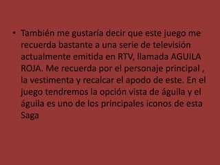 • También me gustaría decir que este juego me
recuerda bastante a una serie de televisión
actualmente emitida en RTV, llamada AGUILA
ROJA. Me recuerda por el personaje principal ,
la vestimenta y recalcar el apodo de este. En el
juego tendremos la opción vista de águila y el
águila es uno de los principales iconos de esta
Saga
 
