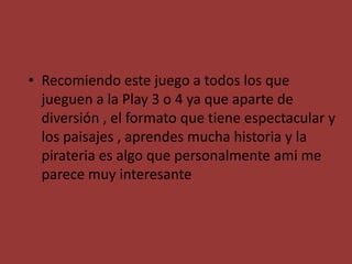 • Recomiendo este juego a todos los que
jueguen a la Play 3 o 4 ya que aparte de
diversión , el formato que tiene espectacular y
los paisajes , aprendes mucha historia y la
pirateria es algo que personalmente ami me
parece muy interesante
 