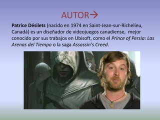 AUTOR
Patrice Désilets (nacido en 1974 en Saint-Jean-sur-Richelieu,
Canadá) es un diseñador de videojuegos canadiense, mejor
conocido por sus trabajos en Ubisoft, como el Prince of Persia: Las
Arenas del Tiempo o la saga Assassin's Creed.
 