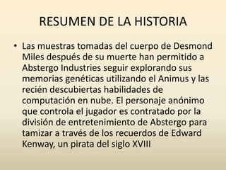 RESUMEN DE LA HISTORIA
• Las muestras tomadas del cuerpo de Desmond
Miles después de su muerte han permitido a
Abstergo Industries seguir explorando sus
memorias genéticas utilizando el Animus y las
recién descubiertas habilidades de
computación en nube. El personaje anónimo
que controla el jugador es contratado por la
división de entretenimiento de Abstergo para
tamizar a través de los recuerdos de Edward
Kenway, un pirata del siglo XVIII
 