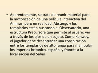 • Aparentemente, se trata de reunir material para
la motorización de una película interactiva del
Animus, pero en realidad, Abstergo y los
templarios están buscando el Observatorio, una
estructura Precursora que permite al usuario ver
a través de los ojos de un sujeto. Como Kenway,
el jugador debe desentrañar una conspiración
entre los templarios de alto rango para manipular
los imperios británico, español y francés a la
localización del Sabio
 