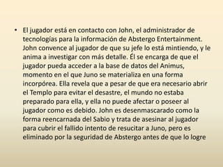 • El jugador está en contacto con John, el administrador de
tecnologías para la información de Abstergo Entertainment.
John convence al jugador de que su jefe lo está mintiendo, y le
anima a investigar con más detalle. Él se encarga de que el
jugador pueda acceder a la base de datos del Animus,
momento en el que Juno se materializa en una forma
incorpórea. Ella revela que a pesar de que era necesario abrir
el Templo para evitar el desastre, el mundo no estaba
preparado para ella, y ella no puede afectar o poseer al
jugador como es debido. John es desenmascarado como la
forma reencarnada del Sabio y trata de asesinar al jugador
para cubrir el fallido intento de resucitar a Juno, pero es
eliminado por la seguridad de Abstergo antes de que lo logre
 