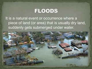 It is a natural event or occurrence where a
piece of land (or area) that is usually dry land,
suddenly gets submerged under water.
 