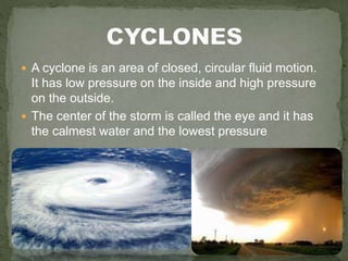  A cyclone is an area of closed, circular fluid motion.
It has low pressure on the inside and high pressure
on the outside.
 The center of the storm is called the eye and it has
the calmest water and the lowest pressure
 
