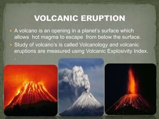  A volcano is an opening in a planet’s surface which
allows hot magma to escape from below the surface.
 Study of volcano’s is called Volcanology and volcanic
eruptions are measured using Volcanic Explosivity Index.
.
 