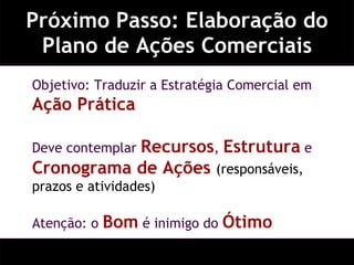Próximo Passo: Elaboração do Plano de Ações Comerciais Objetivo: Traduzir a Estratégia Comercial em  Ação Prática Deve contemplar  Recursos ,  Estrutura  e  Cronograma de Ações  (responsáveis, prazos e atividades) Atenção: o  Bom  é inimigo do  Ótimo 