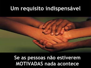 Um requisito indispensável Se as pessoas não estiverem MOTIVADAS nada acontece 