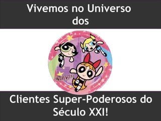 Vivemos no Universo  dos Clientes Super-Poderosos do Século XXI! 