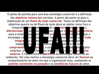 O ponto de partida para uma boa estratégia comercial é a definição dos  objetivos comerciais  corretos. A partir daí parte-se para a elaboração de um  Plano de Ação comercial . Tanto na definição dos objetivos quanto na do Plano de Ação deve-se adotar como foco o comprometimento pela busca de um  posicionamento único ,  diferenciado  que permita a obtenção de uma  vantagem competitiva  para a empresa por meio de suas  práticas comerciais . Para que a estratégia comercial seja plena é fundamental a adoção uma  visão integradora  que esteja presente em toda a organização independente do nível hierárquico. Todos devem estar  comprometidos  e  conhecer  a estratégia comercial adotada pela empresa. Um outro elemento de análise se refere ao  ambiente externo . É fator crítico a  aderência  da estratégia comercial ao ambiente. Por esse motivo a estratégia comercial deve ser  flexível  ao comportamento do setor em que a organização atua, analisando os  padrões existentes no passado  e as  tendências futuras  do setor. UFA!!! 
