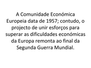 A Comunidade Económica
Europeia data de 1957; contudo, o
  projecto de unir esforços para
superar as dificuldades económicas
  da Europa remonta ao final da
    Segunda Guerra Mundial.
 