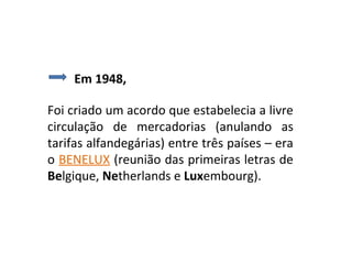 Em 1948,

Foi criado um acordo que estabelecia a livre
circulação de mercadorias (anulando as
tarifas alfandegárias) entre três países – era
o BENELUX (reunião das primeiras letras de
Belgique, Netherlands e Luxembourg).
 