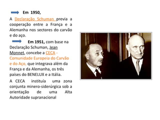 Em 1950,
A Declaração Schuman previa a
cooperação entre a França e a
Alemanha nos sectores do carvão
e do aço.
          Em 1951, com base na
Declaração Schuman, Jean
Monnet, concebe a CECA -
Comunidade Europeia do Carvão
e do Aço, que integrava além da
França e da Alemanha, os três
países do BENELUX e a Itália.
A CECA instituía uma zona
conjunta minero-siderúrgica sob a
orientação     de    uma      Alta
Autoridade supranacional
 