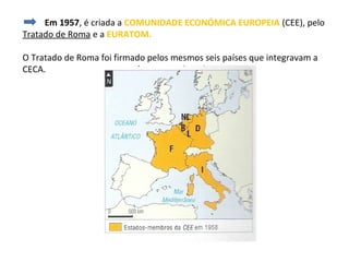 Em 1957, é criada a COMUNIDADE ECONÓMICA EUROPEIA (CEE), pelo
Tratado de Roma e a EURATOM.

O Tratado de Roma foi firmado pelos mesmos seis países que integravam a
CECA.
 