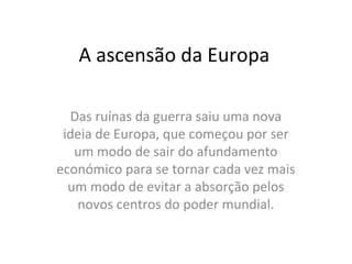 A ascensão da Europa

  Das ruínas da guerra saiu uma nova
 ideia de Europa, que começou por ser
   um modo de sair do afundamento
económico para se tornar cada vez mais
  um modo de evitar a absorção pelos
   novos centros do poder mundial.
 