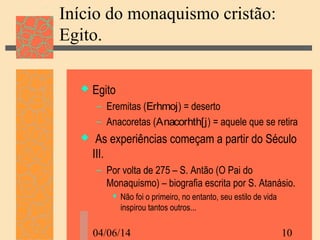 04/06/14 10
Início do monaquismo cristão:
Egito.
 Egito
– Eremitas (Erhmoj) = deserto
– Anacoretas (Anacorhth[j) = aquele que se retira
 As experiências começam a partir do Século
III.
– Por volta de 275 – S. Antão (O Pai do
Monaquismo) – biografia escrita por S. Atanásio.
 Não foi o primeiro, no entanto, seu estilo de vida
inspirou tantos outros...
 