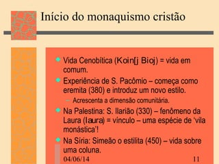 04/06/14 11
Início do monaquismo cristão
 Vida Cenobítica (Koin[j Bioj) = vida em
comum.
 Experiência de S. Pacômio – começa como
eremita (380) e introduz um novo estilo.
– Acrescenta a dimensão comunitária.
 Na Palestina: S. Ilarião (330) – fenômeno da
Laura (laura) = vínculo – uma espécie de ‘vila
monástica’!
 Na Síria: Simeão o estilita (450) – vida sobre
uma coluna.
 