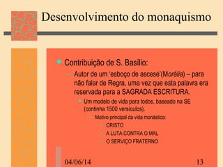 04/06/14 13
Desenvolvimento do monaquismo
 Contribuição de S. Basílio:
– Autor de um ‘esboço de ascese’(Morália) – para
não falar de Regra, uma vez que esta palavra era
reservada para a SAGRADA ESCRITURA.
 Um modelo de vida para todos, baseado na SE
(continha 1500 versículos).
– Motivo principal da vida monástica:
• CRISTO
• A LUTA CONTRA O MAL
• O SERVIÇO FRATERNO
 