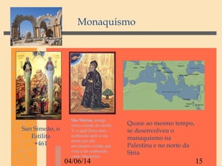 04/06/14 15
San Simeão, o
Estilita
+461
Monaquismo
Quase ao mesmo tempo,
se desenvolveu o
manaquismo na
Palestina e no norte da
Síria
São Maron, monge
sírico-cristão do século
V, o qual ficou mais
conhecido após a sua
morte por um
movimento cristão que
viria a ser conhecido
como Maronitas
 