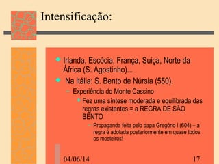 04/06/14 17
Intensificação:
 Irlanda, Escócia, França, Suiça, Norte da
África (S. Agostinho)...
 Na Itália: S. Bento de Núrsia (550).
– Experiência do Monte Cassino
 Fez uma síntese moderada e equilibrada das
regras existentes = a REGRA DE SÃO
BENTO
– Propaganda feita pelo papa Gregório I (604) – a
regra é adotada posteriormente em quase todos
os mosteiros!
 
