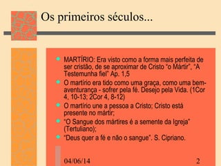 04/06/14 2
Os primeiros séculos...
 MARTÍRIO: Era visto como a forma mais perfeita de
ser cristão, de se aproximar de Cristo “o Mártir”, “A
Testemunha fiel” Ap. 1,5
 O martírio era tido como uma graça, como uma bem-
aventurança - sofrer pela fé. Desejo pela Vida. (1Cor
4, 10-13; 2Cor 4, 8-12)
 O martírio une a pessoa a Cristo; Cristo está
presente no mártir;
 “O Sangue dos mártires é a semente da Igreja”
(Tertuliano);
 “Deus quer a fé e não o sangue”. S. Cipriano.
 