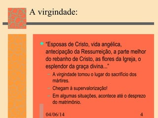 04/06/14 4
A virgindade:
 “Esposas de Cristo, vida angélica,
antecipação da Ressurreição, a parte melhor
do rebanho de Cristo, as flores da Igreja, o
esplendor da graça divina...”
– A virgindade tomou o lugar do sacrifício dos
mártires.
– Chegam à supervalorização!
– Em algumas situações, acontece até o desprezo
do matrimônio.
 