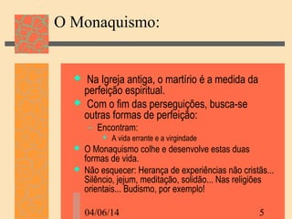 04/06/14 5
O Monaquismo:
 Na Igreja antiga, o martírio é a medida da
perfeição espiritual.
 Com o fim das perseguições, busca-se
outras formas de perfeição:
– Encontram:
 A vida errante e a virgindade
 O Monaquismo colhe e desenvolve estas duas
formas de vida.
 Não esquecer: Herança de experiências não cristãs...
Silêncio, jejum, meditação, solidão... Nas religiões
orientais... Budismo, por exemplo!
 
