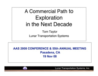 A Commercial Path to
            Exploration
       in the Next Decade
                 Tom Taylor
        Lunar Transportation Systems



AAS 2008 CONFERENCE & 55th ANNUAL MEETING
               Pasadena, CA
                19 Nov 08


                          Lunar Transportation Systems, Inc.
                              Lunar Transportation Systems, Inc.
 