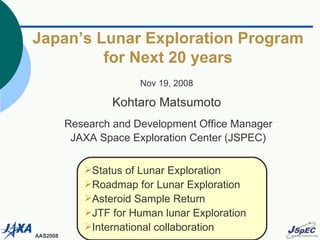 Japan’s Lunar Exploration Program for Next 20 years Nov 19, 2008 Kohtaro Matsumoto Research and Development Office Manager JAXA Space Exploration Center (JSPEC) ,[object Object],[object Object],[object Object],[object Object],[object Object]
