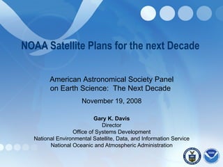 NOAA Satellite Plans for the next Decade  Gary K. Davis Director Office of Systems Development National Environmental Satellite, Data, and Information Service National Oceanic and Atmospheric Administration American Astronomical Society Panel on Earth Science:  The Next Decade   November 19, 2008 