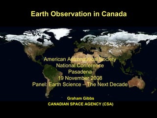 Earth Observation in Canada Graham Gibbs CANADIAN SPACE AGENCY (CSA) American Astronautical Society National Conference Pasadena 19 November 2008 Panel: Earth Science – The Next Decade 