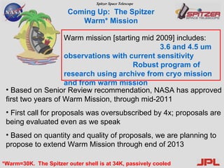 Warm mission [starting mid 2009] includes:  3.6 and 4.5 um observations with current sensitivity   Robust program of research using archive from cryo mission and from warm mission   Coming Up:  The Spitzer Warm* Mission *Warm=30K.  The Spitzer outer shell is at 34K, passively cooled Based on Senior Review recommendation, NASA has approved first two years of Warm Mission, through mid-2011 First call for proposals was oversubscribed by 4x; proposals are being evaluated even as we speak Based on quantity and quality of proposals, we are planning to propose to extend Warm Mission through end of 2013 