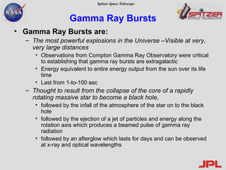 Gamma Ray Bursts Gamma Ray Bursts are: The most powerful explosions in the Universe –Visible at very, very large distances Observations from Compton Gamma Ray Observatory were critical to establishing that gamma ray bursts are extragalactic Energy equivalent to entire energy output from the sun over its life time Last from 1-to-100 sec Thought to result from the collapse of the core of a rapidly rotating massive star to become a black hole,  followed by the infall of the atmosphere of the star on to the black hole followed by the ejection of a jet of particles and energy along the rotation axis which produces a beamed pulse of gamma ray radiation followed by an afterglow which lasts for days and can be observed at x-ray and optical wavelengths 
