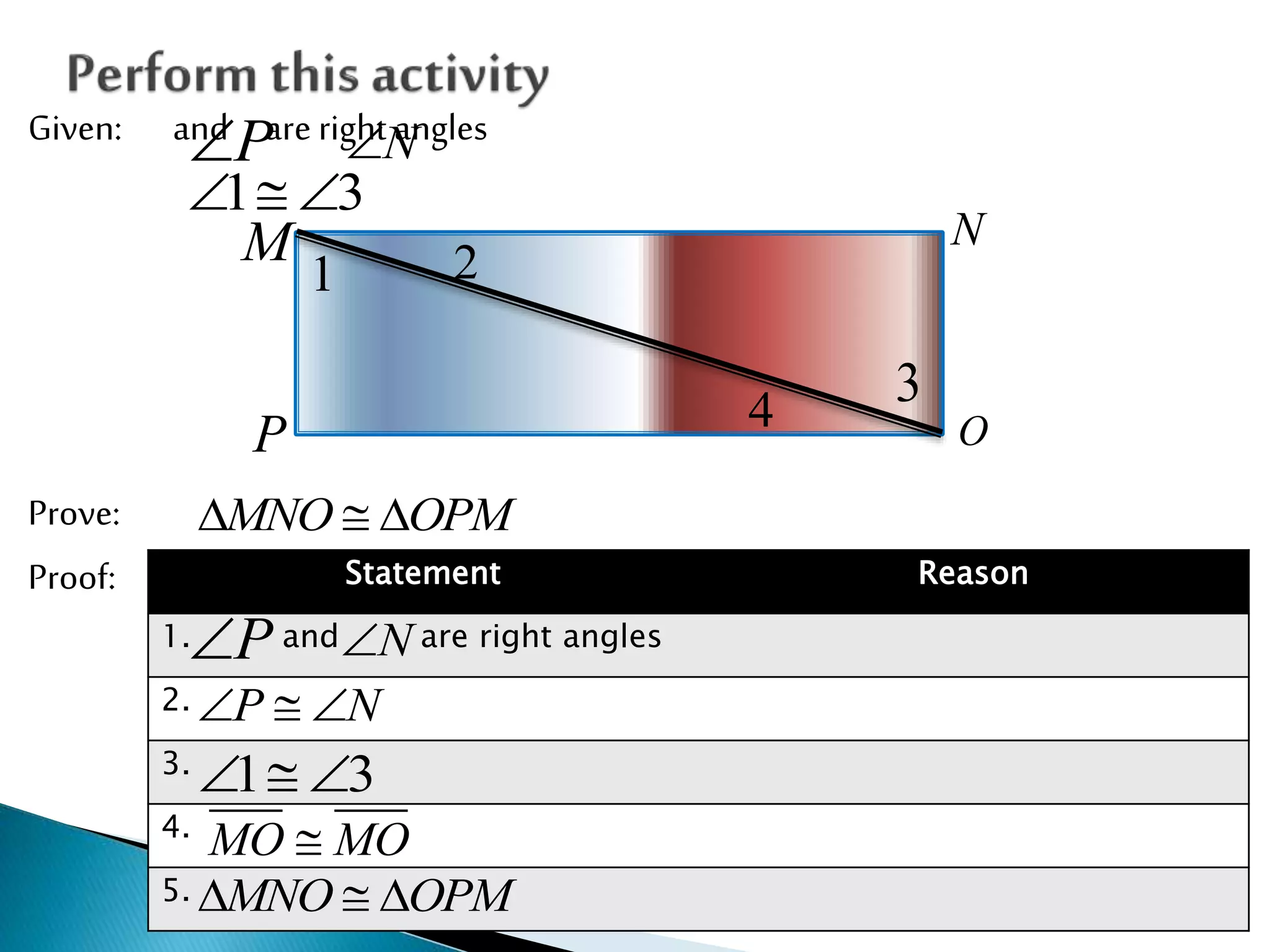 Given: and are right angles
Prove:
Proof:
P N
1 3  
1 2
4
3
M N
OP
MNO OPM  
Statement Reason
1. and are right angles
2.
3.
4.
5.
P N
P N  
1 3  
MO MO
MNO OPM  