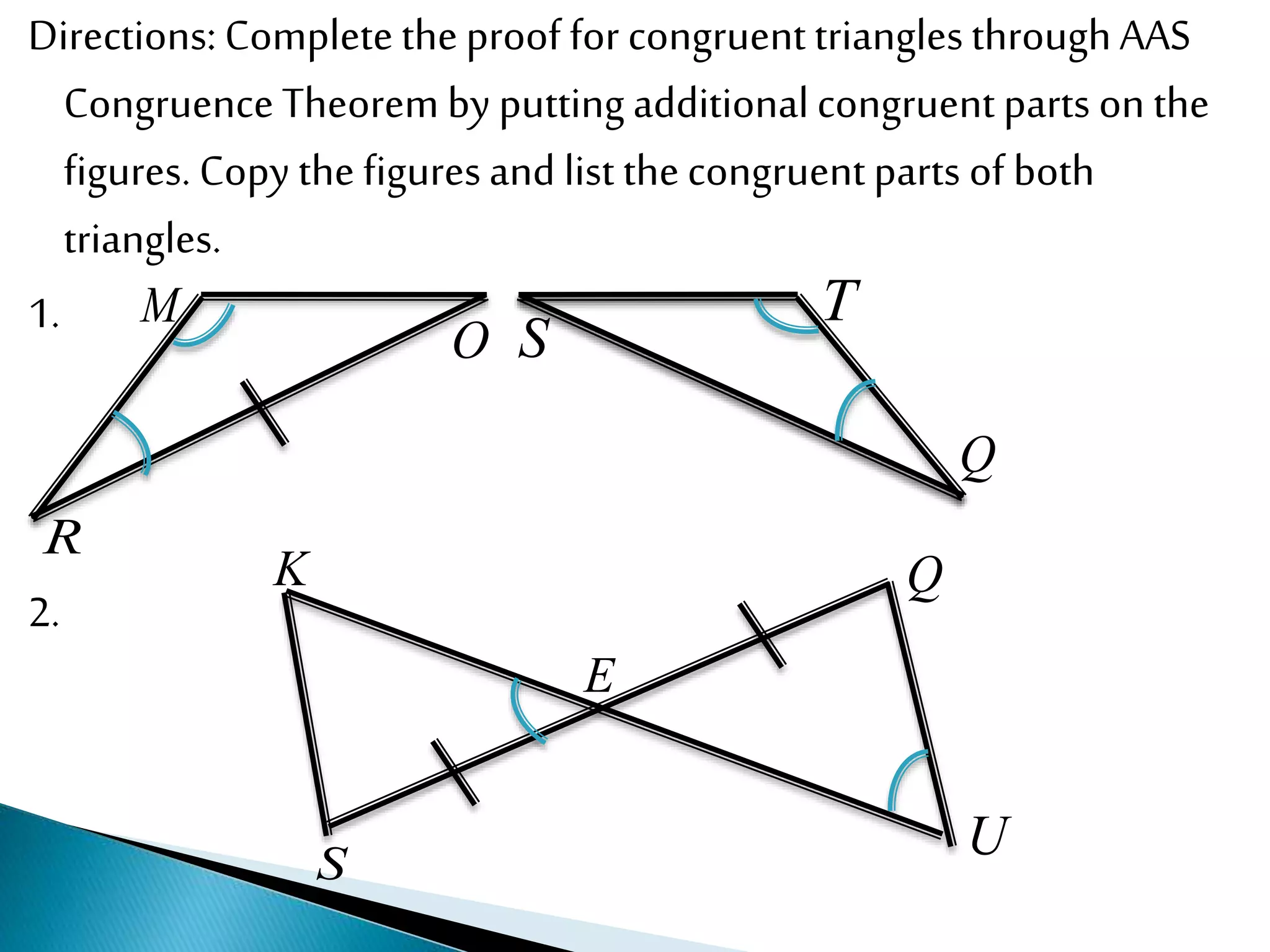 Directions: Completetheproof for congruent trianglesthroughAAS
CongruenceTheorem by putting additionalcongruent parts on the
figures. Copy the figuresand list thecongruentparts of both
triangles.
1.
2.
M
R
O S
T
Q
K
E
S
Q
U