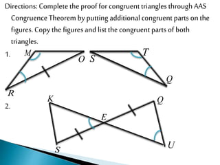 Directions: Completetheproof for congruent trianglesthroughAAS
CongruenceTheorem by putting additionalcongruent parts on the
figures. Copy the figuresand list thecongruentparts of both
triangles.
1.
2.
M
R
O S
T
Q
K
E
S
Q
U
 