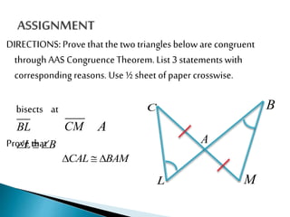 DIRECTIONS: Prove thatthe two triangles below are congruent
throughAAS CongruenceTheorem.List 3 statementswith
corresponding reasons. Use ½ sheet of paper crosswise.
bisects at
Prove that
C
L
A
B
M
BL CM A
L B  
CAL BAM  
 