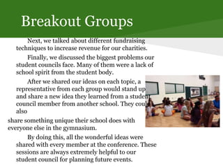 Breakout Groups
Next, we talked about different fundraising
techniques to increase revenue for our charities.
Finally, we discussed the biggest problems our
student councils face. Many of them were a lack of
school spirit from the student body.
After we shared our ideas on each topic, a
representative from each group would stand up
and share a new idea they learned from a student
council member from another school. They could
also
share something unique their school does with
everyone else in the gymnasium.
By doing this, all the wonderful ideas were
shared with every member at the conference. These
sessions are always extremely helpful to our
student council for planning future events.
 