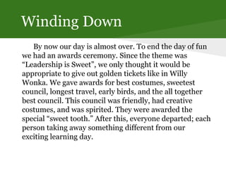 Winding Down
By now our day is almost over. To end the day of fun
we had an awards ceremony. Since the theme was
“Leadership is Sweet”, we only thought it would be
appropriate to give out golden tickets like in Willy
Wonka. We gave awards for best costumes, sweetest
council, longest travel, early birds, and the all together
best council. This council was friendly, had creative
costumes, and was spirited. They were awarded the
special “sweet tooth.” After this, everyone departed; each
person taking away something different from our
exciting learning day.
 