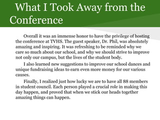 What I Took Away from the
Conference
Overall it was an immense honor to have the privilege of hosting
the conference at TVHS. The guest speaker, Dr. Phil, was absolutely
amazing and inspiring. It was refreshing to be reminded why we
care so much about our school, and why we should strive to improve
not only our campus, but the lives of the student body.
I also learned new suggestions to improve our school dances and
unique fundraising ideas to earn even more money for our various
causes.
Finally, I realized just how lucky we are to have all 88 members
in student council. Each person played a crucial role in making this
day happen, and proved that when we stick our heads together
amazing things can happen.
 