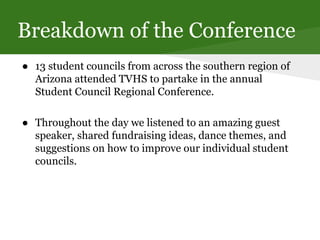 Breakdown of the Conference
● 13 student councils from across the southern region of
Arizona attended TVHS to partake in the annual
Student Council Regional Conference.
● Throughout the day we listened to an amazing guest
speaker, shared fundraising ideas, dance themes, and
suggestions on how to improve our individual student
councils.
 