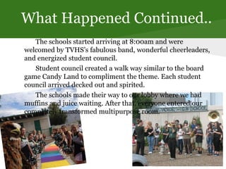 What Happened Continued..
The schools started arriving at 8:00am and were
welcomed by TVHS’s fabulous band, wonderful cheerleaders,
and energized student council.
Student council created a walk way similar to the board
game Candy Land to compliment the theme. Each student
council arrived decked out and spirited.
The schools made their way to our lobby where we had
muffins and juice waiting. After that, everyone entered our
completely transformed multipurpose room.
 
