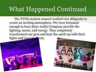 What Happened Continued
The TVHS student council worked very diligently to
create an inviting atmosphere. We were fortunate
enough to have Satyr Audio Company provide the
lighting, music, and energy. They completely
transformed our gym and kept the spirit up with their
lights and special effects.
 