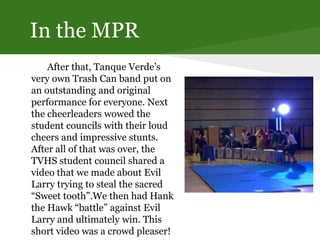 In the MPR
After that, Tanque Verde’s
very own Trash Can band put on
an outstanding and original
performance for everyone. Next
the cheerleaders wowed the
student councils with their loud
cheers and impressive stunts.
After all of that was over, the
TVHS student council shared a
video that we made about Evil
Larry trying to steal the sacred
“Sweet tooth”.We then had Hank
the Hawk “battle” against Evil
Larry and ultimately win. This
short video was a crowd pleaser!
 