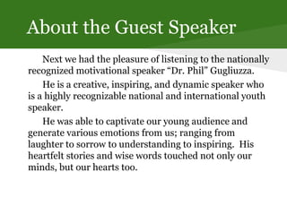 About the Guest Speaker
Next we had the pleasure of listening to the nationally
recognized motivational speaker “Dr. Phil” Gugliuzza.
He is a creative, inspiring, and dynamic speaker who
is a highly recognizable national and international youth
speaker.
He was able to captivate our young audience and
generate various emotions from us; ranging from
laughter to sorrow to understanding to inspiring. His
heartfelt stories and wise words touched not only our
minds, but our hearts too.
 